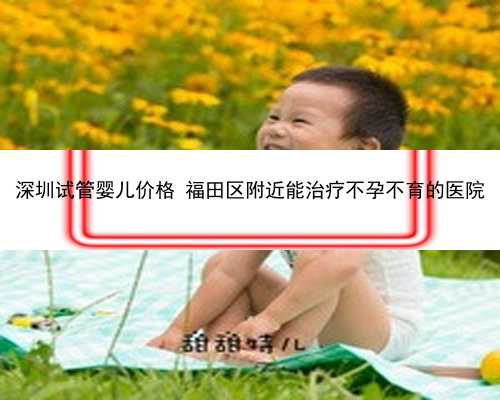 深圳试管婴儿价格 福田区附近能治疗不孕不育的医院