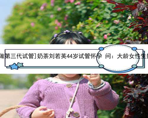 <b>[深圳哪里做第三代试管]奶茶刘若英44岁试管怀孕 问：大龄女性生娃有多难？</b>