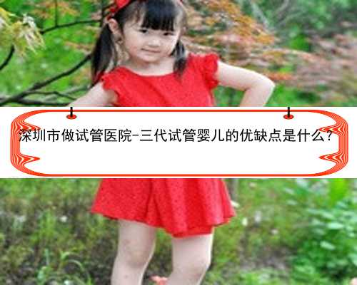 <b>深圳市做试管医院-三代试管婴儿的优缺点是什么？</b>